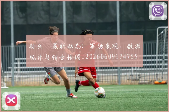 孙兴慜最新动态:赛场表现、数据统计与转会传闻_20260609174755