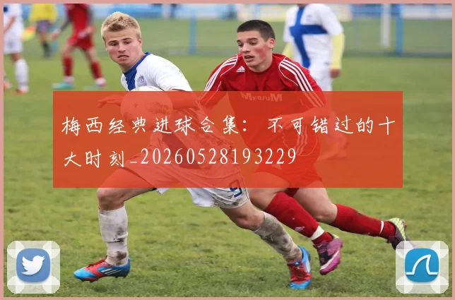 梅西经典进球合集：不可错过的十大时刻_20260528193229