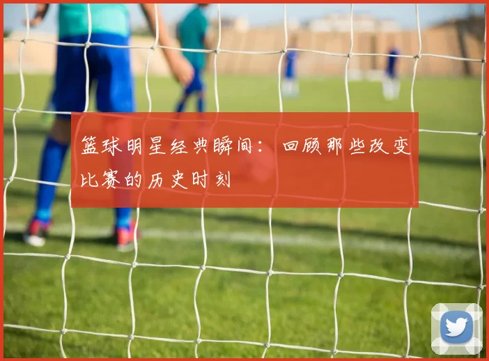 篮球明星经典瞬间：回顾那些改变比赛的历史时刻